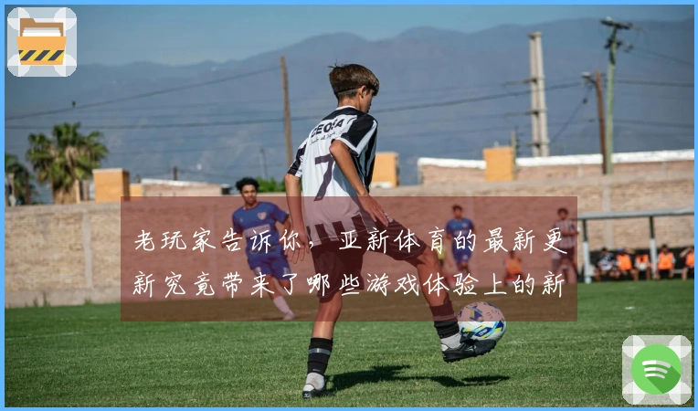 老玩家告诉你，亚新体育的最新更新究竟带来了哪些游戏体验上的新变化？